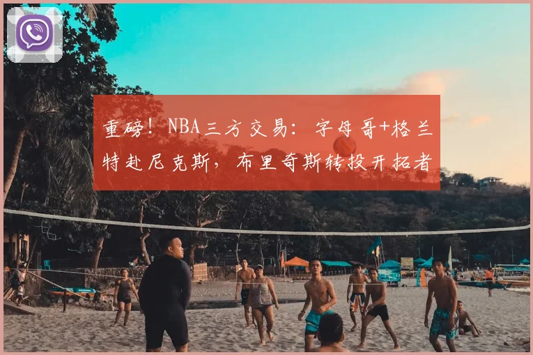重磅！NBA三方交易：字母哥+格兰特赴尼克斯，布里奇斯转投开拓者