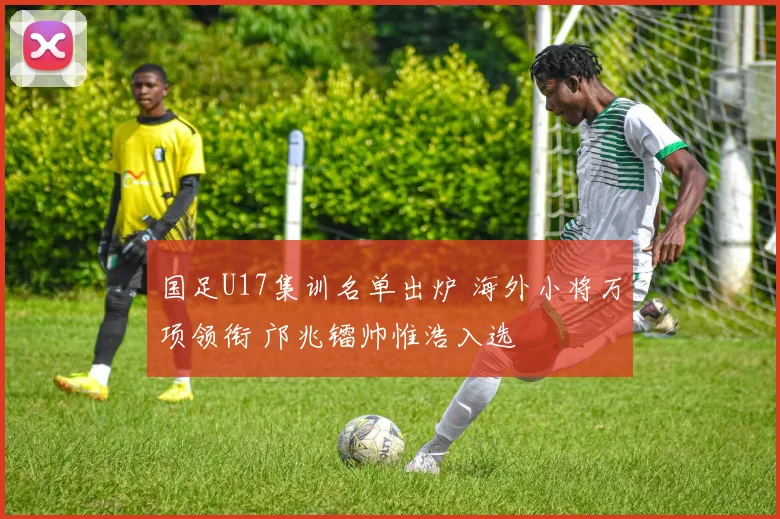 国足U17集训名单出炉 海外小将万项领衔 邝兆镭帅惟浩入选