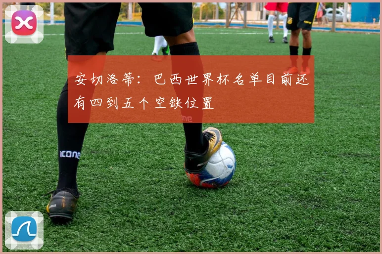 安切洛蒂：巴西世界杯名单目前还有四到五个空缺位置