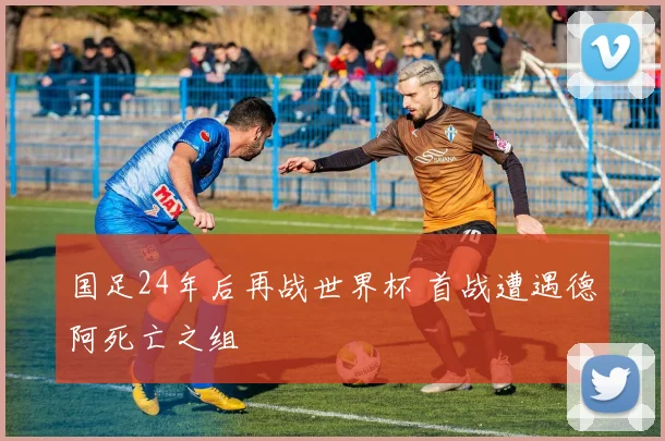 国足24年后再战世界杯 首战遭遇德阿死亡之组
