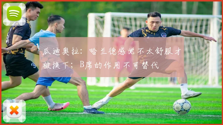 瓜迪奥拉：哈兰德感觉不太舒服才被换下；B席的作用不可替代