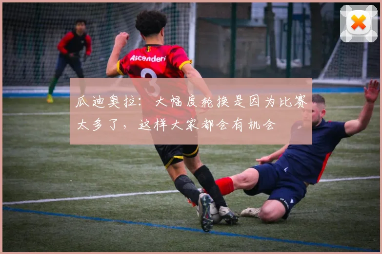 瓜迪奥拉：大幅度轮换是因为比赛太多了，这样大家都会有机会