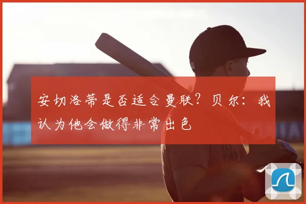 安切洛蒂是否适合曼联？贝尔：我认为他会做得非常出色