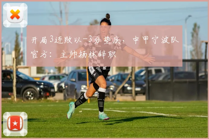 开局3连败以-3分垫底，中甲宁波队官方：主帅杨林辞职