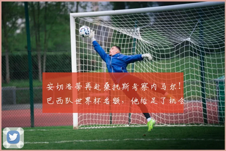 安切洛蒂再赴桑托斯考察内马尔！巴西队世界杯名额，他给足了机会