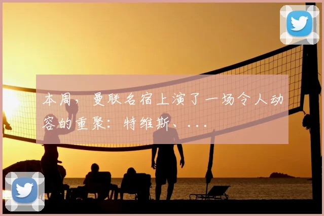 本周，曼联名宿上演了一场令人动容的重聚：特维斯、...