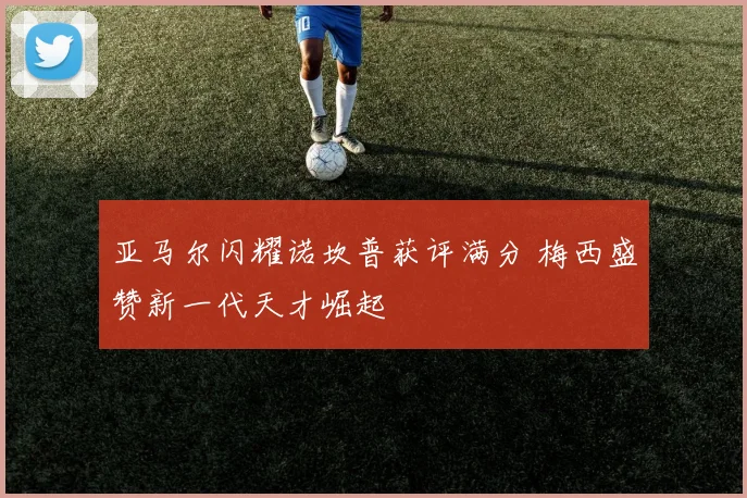 亚马尔闪耀诺坎普获评满分 梅西盛赞新一代天才崛起