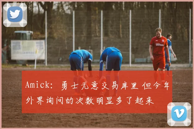 Amick：勇士无意交易库里 但今年外界询问的次数明显多了起来