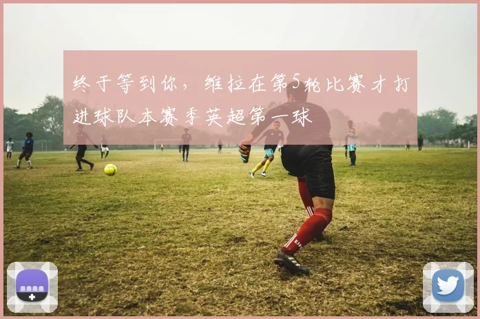 终于等到你，维拉在第5轮比赛才打进球队本赛季英超第一球