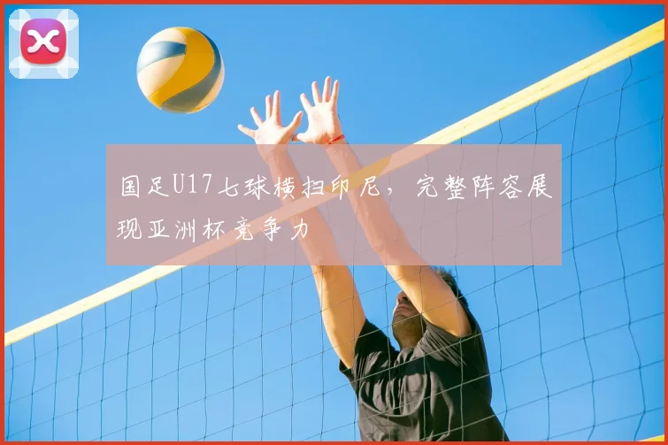 国足U17七球横扫印尼，完整阵容展现亚洲杯竞争力