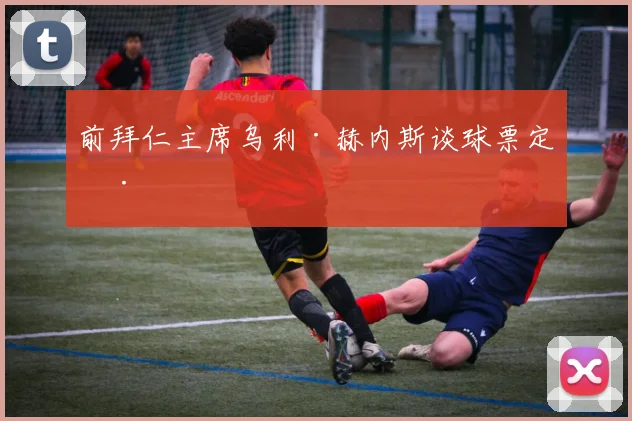 前拜仁主席乌利·赫内斯谈球票定价