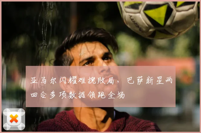 亚马尔闪耀难挽败局，巴萨新星两回合多项数据领跑全场