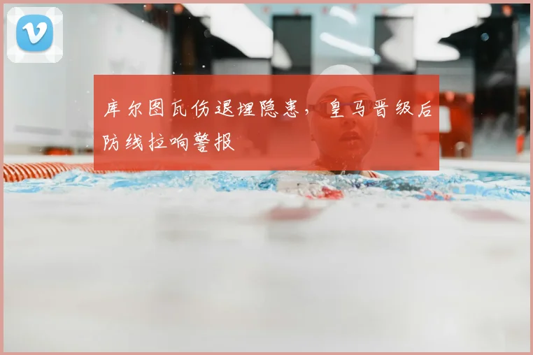 库尔图瓦伤退埋隐患，皇马晋级后防线拉响警报