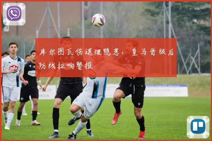 库尔图瓦伤退埋隐患，皇马晋级后防线拉响警报