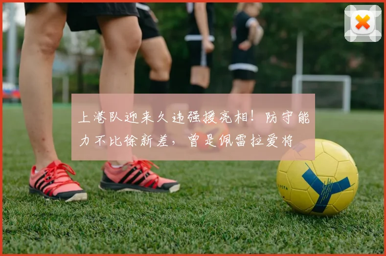 上港队迎来久违强援亮相！防守能力不比徐新差，曾是佩雷拉爱将