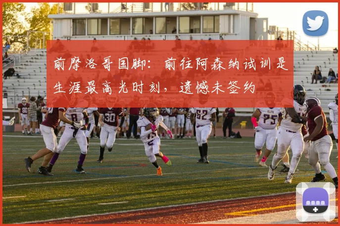 前摩洛哥国脚：前往阿森纳试训是生涯最高光时刻，遗憾未签约