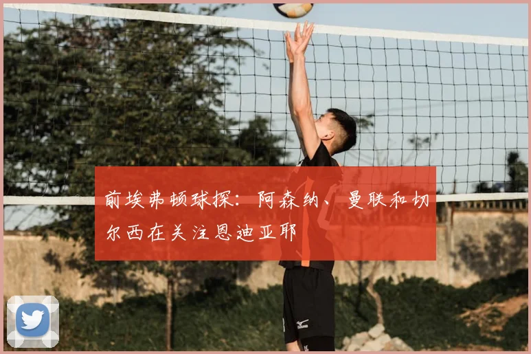 前埃弗顿球探：阿森纳、曼联和切尔西在关注恩迪亚耶