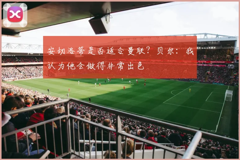 安切洛蒂是否适合曼联？贝尔：我认为他会做得非常出色