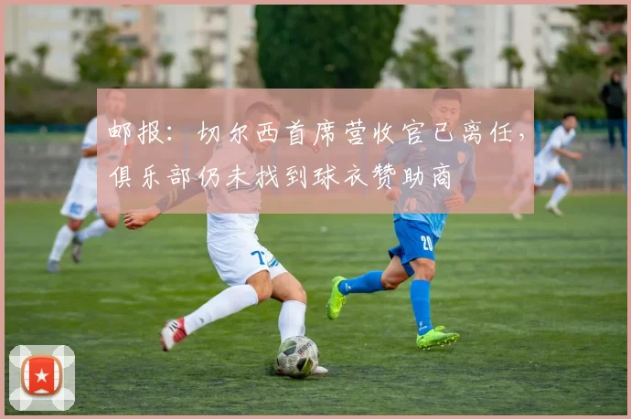 邮报：切尔西首席营收官已离任，俱乐部仍未找到球衣赞助商